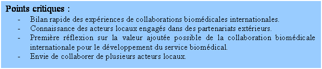 Zone de Texte: Points critiques :
- Bilan rapide des expériences de collaborations biomédicales internationales.
- Connaissance des acteurs locaux engagés dans des partenariats extérieurs.
- Première réflexion sur la valeur ajoutée possible de la collaboration biomédicale internationale pour le développement du service biomédical.
- Envie de collaborer de plusieurs acteurs locaux.